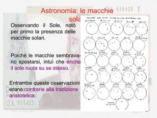 Astronomia: le macchie solari Osservando il Sole, notò per primo la presenza delle macchie solari. Poiché le macchie sembrava-no spostarsi, intuì che  anche il sole ruota su se stesso . Entrambe queste osservazioni erano  contrarie alla tradizione aristotelica . 