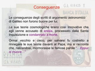 Conseguenze Le conseguenze degli scritti di argomento astronomico di Galileo non furono buone per lui. Le sue teorie cosmologiche erano così innovative che egli venne accusato di  eresia , processato dalla Santa Inquisizione e  condannato a morte . Ormai vecchio e cieco, per salvarsi fu costretto a rinnegare le sue teorie davanti al Papa, ma si racconta che, rialzandosi, mormorasse le famose parole  “… Eppur si muove …” 