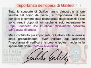 Importanza dell’opera di Galileo Tutte le scoperte di Galileo hanno dimostrato la loro validità nel corso dei secoli, e l’importanza del suo pensiero è sempre stata riconosciuta dagli scienziati che sono venuti dopo di lui, sebbene solo recentemente  Papa Benedetto XVI lo abbia ufficialmente riabilitato dall’accusa di eresia. Ma il contributo più importante di Galileo alla scienza e stato probabilmente l’aver indicato agli scienziati l’importanza di verificare le proprie ipotesi mediante la sperimentazione ( metodo scientifico ) 