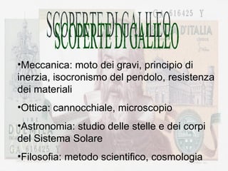SCOPERTE DI GALILEO Meccanica: moto dei gravi, principio di inerzia, isocronismo del pendolo, resistenza dei materiali Ottica: cannocchiale, microscopio Astronomia: studio delle stelle e dei corpi del Sistema Solare Filosofia: metodo scientifico, cosmologia 
