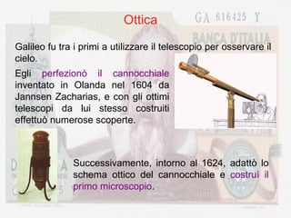 Ottica Galileo fu tra i primi a utilizzare il telescopio per osservare il cielo. Egli  perfezionò il cannocchiale  inventato in Olanda nel 1604 da Jannsen Zacharias, e con gli ottimi telescopi da lui stesso costruiti effettuò numerose scoperte. Successivamente, intorno al 1624, adattò lo schema ottico del cannocchiale e  costruì il primo microscopio . 