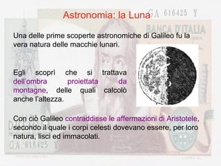 Astronomia: la Luna Una delle prime scoperte astronomiche di Galileo fu la vera natura delle macchie lunari. Egli scoprì che si trattava  dell’ombra proiettata da montagne , delle quali calcolò anche l’altezza. Con ciò Galileo  contraddisse le affermazioni di Aristotele , secondo il quale i corpi celesti dovevano essere, per loro natura, lisci ed immacolati. 