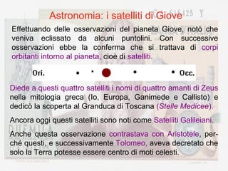 Astronomia: i satelliti di Giove Effettuando delle osservazioni del pianeta Giove, notò che veniva eclissato da alcuni puntolini. Con successive osservazioni ebbe la conferma che si trattava di  corpi orbitanti intorno al pianeta , cioè di  satelliti. Diede a questi quattro satelliti i nomi di quattro amanti di Zeus  nella mitologia greca (Io, Europa, Ganimede e Callisto) e dedicò la scoperta al Granduca di Toscana  ( Stelle Medicee ). Ancora oggi questi satelliti sono noti come  Satelliti Galileiani. Anche questa osservazione  contrastava con Aristotele , per-ché questi, e successivamente  Tolomeo,  aveva decretato che solo la Terra potesse essere centro di moti celesti. 