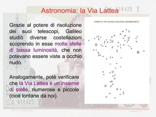 Astronomia: la Via Lattea Grazie al potere di risoluzione dei suoi telescopi, Galileo studiò diverse costellazioni scoprendo in esse  molte stelle di bassa luminosità , che non potevano essere viste a occhio nudo.  Analogamente, poté verificare che  la Via Lattea è un insieme di stelle , numerose e piccole (cioè lontane da noi). 