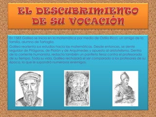 En 1583 Galileo se inicia en la matemática por medio de Ostilio Ricci, un amigo de la
familia, alumno de Tartaglia.
Galileo reorienta sus estudios hacia las matemáticas. Desde entonces, se siente
seguidor de Pitágoras, de Platón y de Arquímedes y opuesto al aristotelismo. Dentro
de la corriente humanista, redacta también un panfleto feroz contra el profesorado
de su tiempo. Toda su vida, Galileo rechazará el ser comparado a los profesores de su
época, lo que le supondrá numerosos enemigos.
 