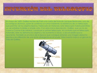 En mayo de 1609, Galileo recibe de París una carta del francés Jacques Badovere, uno de
sus antiguos alumnos, quien le confirma un rumor insistente: la existencia de un telescopio
que permite ver los objetos lejanos. Fabricado en Holanda, este telescopio habría permitido
ya ver estrellas invisibles a simple vista. Con esta única descripción, Galileo, que ya no da
cursos a Cosme II de Médicis, construye su primer telescopio. Al contrario que el telescopio
holandés, éste no deforma los objetos y los aumenta 6 veces, o sea el doble que su
oponente. También es el único de la época que consigue obtener una imagen derecha
gracias a la utilización de una lente divergente en el ocular. Este invento marca un giro en la
vida de Galileo.
 