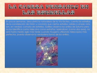 En pocas semanas, descubrirá la naturaleza de la Vía láctea, cuenta las estrellas
de la constelación de Orión y constata que ciertas estrellas visibles a simple vista
son, en verdad, cúmulos de estrellas. Galileo observa los anillos de Saturno pero
no los identifica como tales sino como extraños 'apéndices' (como dos asas), no
será hasta medio siglo más tarde cuando Huygens utilizando telescopios más
perfectos, pueda observar la verdadera forma de los anillos.
 