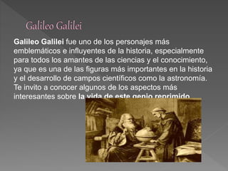 Galileo Galilei fue uno de los personajes más 
emblemáticos e influyentes de la historia, especialmente 
para todos los amantes de las ciencias y el conocimiento, 
ya que es una de las figuras más importantes en la historia 
y el desarrollo de campos científicos como la astronomía. 
Te invito a conocer algunos de los aspectos más 
interesantes sobre la vida de este genio reprimido. 
 