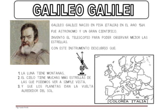 GALILEO GALILEI NACIÓ EN PISA (ITALIA) EN EL AÑO 1564.

                               FUE ASTRÓNOMO Y UN GRAN CIENTÍFICO.

                               INVENTÓ EL TELESCOPIO PARA PODER OBSERVAR MEJOR LAS
                               ESTRELLAS.

                               CON ESTE INSTRUMENTO DESCUBRIÓ QUE:




  1. LA LUNA TIENE MONTAÑAS,
  2. EL CIELO TIENE MUCHAS MÁS ESTRELLAS DE
        LAS QUE PODEMOS VER A SIMPLE VISTA,
  3. Y          QUE   LOS   PLANETAS   DAN   LA   VUELTA
        ALREDEDOR DEL SOL.




Olga Catasús Poveda
 