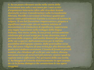 G. ha un posto rilevante anche nella storia della 
letteratura non solo e non tanto per i suoi scritti 
d'argomento letterario (oltre alle ricordate lezioni 
dantesche scrisse: Considerazioni sulla Gerusalemme 
liberata, Postille e correzioni al Furioso) quanto per 
essere stato praticamente il primo a scrivere di scienza in 
volgare. Il suo bel fiorentino cinquecentesco, piegato a 
significare nuove cose con un numero minimo di 
innovazioni e di traslazioni di significato, rappresenta 
una tappa importante nello sviluppo della lingua 
italiana. Non meno valida, la sua prosa, artisticamente: 
celebrata già ai suoi tempi per la sua chiarezza, essa è 
pervasa dallo stupore, dall'umiltà dinanzi alla grandezza 
delle sue scoperte; dall'ammirazione per le infinite 
possibilità dell'ingegno umano, dalla gratitudine verso 
Dio, dal senso religioso di una verità più alta dinanzi alla 
quale tutti debbono arrestarsi. L'ironia di fronte ai piccoli 
uomini, che chiudono gli occhi per non vedere, diventa 
sarcasmo verso gli avversarî più potenti, contro i quali la 
ragione non è sufficiente. Pur persuaso della sua verità, 
G. ha bisogno di riviverla dialetticamente in ogni istante: 
da ciò la forma dialogica che caratterizza le sue opere 
maggiori 
 