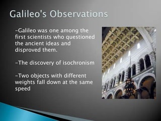 Galileo's Observations-Galileo was one among the first scientists who questioned the ancient ideas and disproved them.-The discovery of isochronism-Two objects with different weights fall down at the same speed