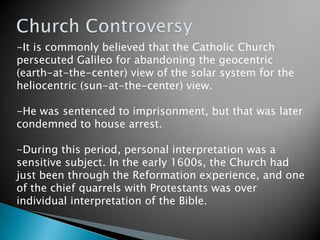 Church Controversy-It is commonly believed that the Catholic Church persecuted Galileo for abandoning the geocentric (earth-at-the-center) view of the solar system for the heliocentric (sun-at-the-center) view. -He was sentenced to imprisonment, but that was later condemned to house arrest. -During this period, personal interpretation was a sensitive subject. In the early 1600s, the Church had just been through the Reformation experience, and one of the chief quarrels with Protestants was over individual interpretation of the Bible. 