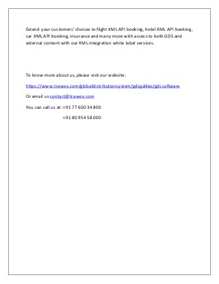 Extend your customers’ choices to flight XML API booking, hotel XML API booking,
car XML API booking, insuranceand many morewith access to both GDS and
external content with our XML integration white label services.
To know more about us, please visit our website:
https://www.trawex.com/globaldistributionsystem/gdsgalileo/gdssoftware
Or email us contact@trawex.com
You can call us at: +91 77 600 34 800
+91 80 954 58 000
 
