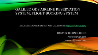 GALILEO GDS AIRLINE RESERVATION
SYSTEM, FLIGHT BOOKING SYSTEM
AIRLINE RESERVATION SYSTEM WITH GALILEO GDS: https://www.trawex.com/
TRAWEX TECHNOLOGIES
www.Trawex.com
contact@trawex.com
 