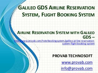 GALILEO GDS AIRLINE RESERVATION
SYSTEM, FLIGHT BOOKING SYSTEM
PROVAB TECHNOSOFT
www.provab.com
info@provab.com
AIRLINE RESERVATION SYSTEM WITH GALILEO
GDS –
http://www.provab.com/hotelbookingsystem/galileo-airline-reservation-
system-flight-booking-system
 