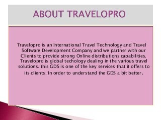 Travelopro is an International Travel Technology and Travel
Software Development Company and we partner with our
Clients to provide strong Online distributions capabilities.
Travelopro is global techology dealing in the various travel
solutions. this GDS is one of the key services that it offers to
its clients. In order to understand the GDS a bit better.
 