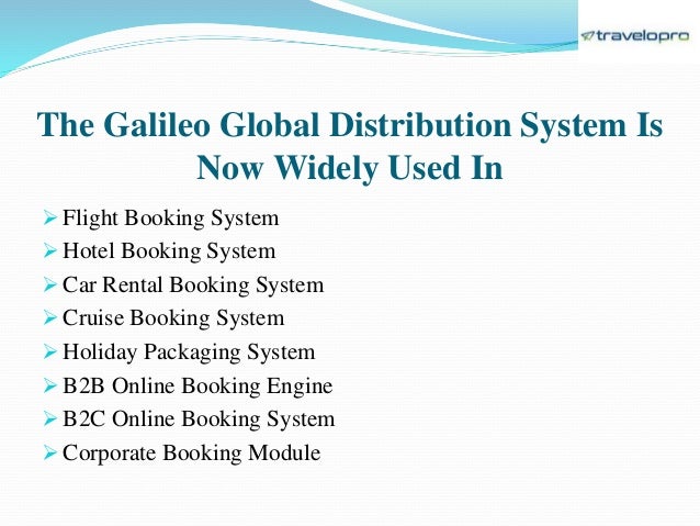 The Galileo Global Distribution System Is
Now Widely Used In
 Flight Booking System
 Hotel Booking System
 Car Rental Booking System
 Cruise Booking System
 Holiday Packaging System
 B2B Online Booking Engine
 B2C Online Booking System
 Corporate Booking Module
 