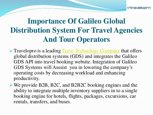 Importance Of Galileo Global
Distribution System For Travel Agencies
And Tour Operators
 Travelopro is a leading Trave Technology Company that offers
global distribution systems (GDS) and integrates the Galileo
GDS API into travel booking website. Integration of Galileo
GDS Systems will Asssist you in lowering the company’s
operating costs by decreasing workload and enhancing
productivity.
 We provide B2B, B2C, and B2B2C booking engines and the
ability to integrate multiple inventory suppliers in to a single
booking engine for hotels, flights, packages, excursions, car
rentals, transfers, and buses.
 