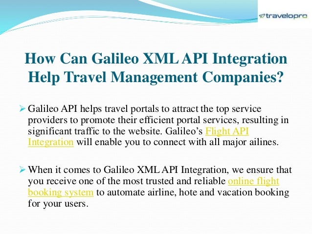 How Can Galileo XMLAPI Integration
Help Travel Management Companies?
 Galileo API helps travel portals to attract the top service
providers to promote their efficient portal services, resulting in
significant traffic to the website. Galileo’s Flight API
Integration will enable you to connect with all major ailines.
 When it comes to Galileo XML API Integration, we ensure that
you receive one of the most trusted and reliable online flight
booking system to automate airline, hote and vacation booking
for your users.
 