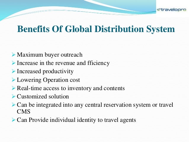 Benefits Of Global Distribution System
 Maximum buyer outreach
 Increase in the revenue and fficiency
 Increased productivity
 Lowering Operation cost
 Real-time access to inventory and contents
 Customized solution
 Can be integrated into any central reservation system or travel
CMS
 Can Provide individual identity to travel agents
 