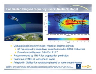 For Galileo Single-Frequency users: NeQuick Model
Climatological (monthly mean) model of electron density
3D (as opposed to single-layer ionospheric models SBAS, Klobuchar)
Driven by monthly-mean Solar Flux F10.7
Recommended by ITU-R for propagation prediction
Based on profiles of ionospheric layers
Adapted in Galileo for nowcasting based on recent observations
Hochegger, G., B. Nava, S.M. Radicella and R. Leitinger (2000): A family of ionospheric models for different uses,Phys. Chem. Earth, 25 (4), 307-310.
Radicella, S.M. and R. Leitinger, “The evolution of the DGR approach to model electron density profiles”, Adv. Space Res., Vol. 27, Issue 1, pp. 35-40, 2001.
 