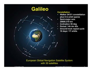 12 December 2014 The European GNSS Programmes 2
Galileo
European Global Navigation Satellite System
with 30 satellites
Constellation
• Walker 24/3/1 constellation
plus 6 in-orbit spares
• Semi-major axis
29600.318 km
• Inclination 56 deg
• Period: 14h 4m 42s
• Ground track repeat cycle
10 days / 17 orbits
 