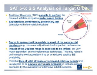 SAT 5-6: SiS Analysis on Target Orbit
Test User Receivers (TUR) capable to perform the
required satellite navigation performance testing
Expectations confirmed by preliminary test
campaign with commercial receivers
Signal in space could be usable by most of the commercial
receivers (e.g. mass market) with minimal impact on performance
Impact of the Doppler range is expected to be limited, but very
much dependent on the implemented technology. This may result in
an increasing cold acquisition time or an reduced satellite SIS
availability.
Potential lack of valid almanac or increased cold sky search time
is expected to be anyway very much mitigated in real operational
scenarios by the availability of alternative orbital elements.
Reference orbit
Current
orbit
Apogee
Perigee
 