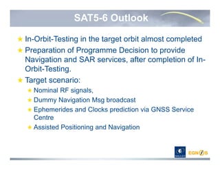 SAT5-6 Outlook
In-Orbit-Testing in the target orbit almost completed
Preparation of Programme Decision to provide
Navigation and SAR services, after completion of In-
Orbit-Testing.
Target scenario:
Nominal RF signals,
Dummy Navigation Msg broadcast
Ephemerides and Clocks prediction via GNSS Service
Centre
Assisted Positioning and Navigation
 
