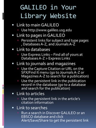 GALILEO in Your
    Library Website
 Link to main GALILEO
   Use http://www.galileo.usg.edu
 Link to pages in GALILEO
   Persistent links for subject and type pages
     , Databases A-Z, and Journals A-Z
 Link to databases
   Use Express Links – Find all of yours at
     Databases A-Z > Express Links
 Link to journals and magazines
   Use the Capture Citation or URL on the
    SFX/Find It menu (go to Journals A-Z or
    Magazines A-Z to search for a publication)
   Use the persistent link in the publication
    record in the database (go to a database
    and search for the publication)
 Link to articles
   Use the persistent link in the article’s
     citation information
 Link to searches
   Run a search in Discover GALILEO or an
     EBSCO database and click
     Alert/Save/Share to get the persistent link
 