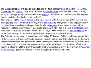 The Galilean moons (or Galilean satellites) are the four largest moons of Jupiter—Io, Europa,
Ganymede, and Callisto. They were first seen by Galileo Galilei in December 1609 or January
1610, and recognized by him as satellites of Jupiter in March 1610. They were the first objects
found to orbit a planet other than the Earth.
They are among the largest objects in the Solar System with the exception of the Sun and the
eight planets, with radii larger than any of the dwarf planets. Ganymede is the largest moon in
the Solar System, and is even bigger than the planet Mercury, though only around half as
massive. The three inner moons—Io, Europa, and Ganymede—are in a 4:2:1 orbital resonance
with each other. Because of their much smaller size, and therefore weaker self-gravitation, all of
Jupiter's remaining moons have irregular forms rather than a spherical shape.
The Galilean moons were observed in either 1609 or 1610 when Galileo made improvements to
his telescope, which enabled him to observe celestial bodies more distinctly than ever. Galileo's
observations showed the importance of the telescope as a tool for astronomers by proving that
there were objects in space that cannot be seen by the naked eye. The discovery of celestial
bodies orbiting something other than Earth dealt a serious blow to the then-accepted Ptolemaic
world system, a geocentric theory in which everything orbits around Earth.
 