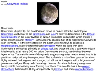 Ganymede
Main article: Ganymede (moon)
Ganymede.
Ganymede (Jupiter III), the third Galilean moon, is named after the mythological
Ganymede, cupbearer of the Greek gods and Zeus's beloved.Ganymede is the largest
natural satellite in the Solar System at 5262.4 kilometers in diameter, which makes it
larger than the planet Mercury – although only at about half of its mass[since Ganymede
is an icy world. It is the only satellite in the Solar System known to possess a
magnetosphere, likely created through convection within the liquid iron core.
Ganymede is composed primarily of silicate rock and water ice, and a salt-water ocean
is believed to exist nearly 200 km below Ganymede's surface, sandwiched between
layers of ice.[The metallic core of Ganymede suggests a greater heat at some time in its
past than had previously been proposed. The surface is a mix of two types of terrain—
highly cratered dark regions and younger, but still ancient, regions with a large array of
grooves and ridges. Ganymede has a high number of craters, but many are gone or
barely visible due to its icy crust forming over them. The satellite has a thin oxygen
atmosphere that includes O, O2, and possibly O3 (ozone), and some atomic hydrogen.
 