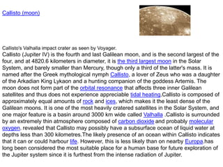 Callisto (moon)
Callisto's Valhalla impact crater as seen by Voyager.
Callisto (Jupiter IV) is the fourth and last Galilean moon, and is the second largest of the
four, and at 4820.6 kilometers in diameter, it is the third largest moon in the Solar
System, and barely smaller than Mercury, though only a third of the latter's mass. It is
named after the Greek mythological nymph Callisto, a lover of Zeus who was a daughter
of the Arkadian King Lykaon and a hunting companion of the goddess Artemis. The
moon does not form part of the orbital resonance that affects three inner Galilean
satellites and thus does not experience appreciable tidal heating.Callisto is composed of
approximately equal amounts of rock and ices, which makes it the least dense of the
Galilean moons. It is one of the most heavily cratered satellites in the Solar System, and
one major feature is a basin around 3000 km wide called Valhalla .Callisto is surrounded
by an extremely thin atmosphere composed of carbon dioxide and probably molecular
oxygen. revealed that Callisto may possibly have a subsurface ocean of liquid water at
depths less than 300 kilometres.The likely presence of an ocean within Callisto indicates
that it can or could harbour life. However, this is less likely than on nearby Europa.has
long been considered the most suitable place for a human base for future exploration of
the Jupiter system since it is furthest from the intense radiation of Jupiter.
 