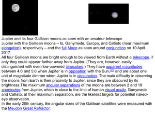 Jupiter and its four Galilean moons as seen with an amateur telescope
Jupiter with the Galilean moons – Io, Ganymede, Europa, and Callisto (near maximum
elongation), respectively – and the full Moon as seen around conjunction on 10 April
2017
All four Galilean moons are bright enough to be viewed from Earth without a telescope, if
only they could appear farther away from Jupiter. (They are, however, easily
distinguished with even low-powered binoculars.) They have apparent magnitudes
between 4.6 and 5.6 when Jupiter is in opposition with the Sun,[53] and are about one
unit of magnitude dimmer when Jupiter is in conjunction. The main difficulty in observing
the moons from Earth is their proximity to Jupiter, since they are obscured by its
brightness.The maximum angular separations of the moons are between 2 and 10
arcminutes from Jupiter, which is close to the limit of human visual acuity. Ganymede
and Callisto, at their maximum separation, are the likeliest targets for potential naked-
eye observation.
In the early 20th century, the angular sizes of the Galilean satellites were measured with
the Meudon Great Refractor.
 