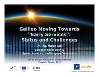 Galileo Moving Towards
“Early Services”:
Status and Challenges
Dr. ing. Marco Lisi
European Space Agency
Special Advisor to the European Commission
19th Ka and 31st AIAA ICSSC Joint Conference
Florence, October 2013

Navigation solutions powered by Europe

 