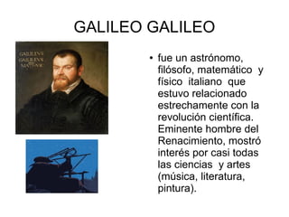 GALILEO GALILEO
● fue un astrónomo,
filósofo, matemático y
físico italiano que
estuvo relacionado
estrechamente con la
revolución científica.
Eminente hombre del
Renacimiento, mostró
interés por casi todas
las ciencias y artes
(música, literatura,
pintura).
 