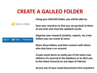 Using your GALILEO folder, you will be able to:
Save your searches so that you can go back to them
at any time and view the updated results
Organize your research (articles, reports, etc.) into
folders you can create & name
Share those folders and their content with others
who also have a an account
Create email alerts to notify you of the latest new
editions of a journal in the database or to alert you
to the latest research on any topic of interest
Access any of your saved documents from anywhere
CREATE A GALILEO FOLDER
 
