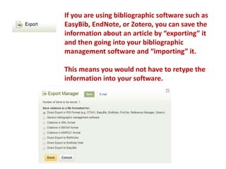 If you are using bibliographic software such as
EasyBib, EndNote, or Zotero, you can save the
information about an article by “exporting” it
and then going into your bibliographic
management software and “importing” it.
This means you would not have to retype the
information into your software.
 