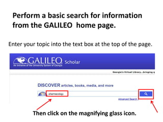 Perform a basic search for information
from the GALILEO home page.
Then click on the magnifying glass icon.
Enter your topic into the text box at the top of the page.
 