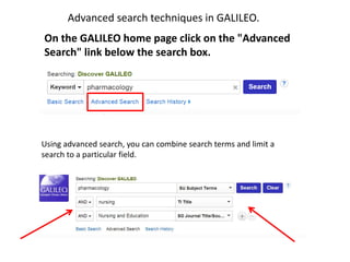 On the GALILEO home page click on the "Advanced
Search" link below the search box.
Using advanced search, you can combine search terms and limit a
search to a particular field.
Advanced search techniques in GALILEO.
 