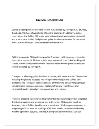 Galileo Reservation
Galileo is a computer reservations system(CRS) owned by Travelport. As of 2002,
it had a 26.4% shareof worldwideCRS airline bookings. In addition to airline
reservations, theGalileo CRS is also used to book train travel, cruises, car rental,
and hotel rooms. Galileo GDS provides global distribution services for the travel
industry with advanced computer reservation software.
Galileo is a popular GDS systemowned by Travelport, which provides computer
reservation systemfor Airlines, hotel rooms, car rental, train ticket booking and
cruises. Galileo GDS systemis one of the most widely known globaldistribution
systemlaunched by Travelport.
Travelportis a leading global distribution system, which operates in 170 countries
including the globally accepted and recognized Worldspan and Galileo GDS
platforms. The Travelportnetwork consists of 400 Airline partner helping travel
companies increase revenue, lower costand efficiently reach leisure and
corporatetravelers globally in every continent and channel.
Trawex is a leading travel portal development company which provides the global
distribution systems and weare partner with various GDS suppliers such as
Amadeus, Sabre, Galileo, Worldspan and travelport . We have proven records in
integrating GDS systems for bookings of Airlines, Hotels, car rental and holiday
with the options of B2B, B2C and B2B2Calong with admin module. Our GDS
 