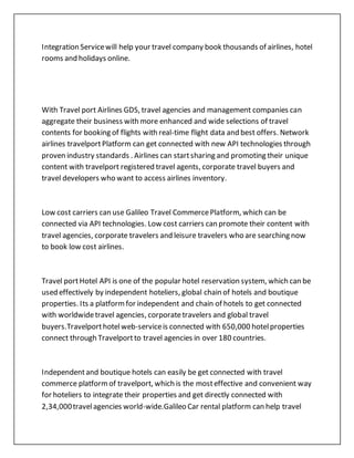 Integration Servicewill help your travel company book thousands of airlines, hotel
rooms and holidays online.
With Travel port Airlines GDS, travel agencies and management companies can
aggregate their business with more enhanced and wide selections of travel
contents for booking of flights with real-time flight data and best offers. Network
airlines travelportPlatform can get connected with new API technologies through
proven industry standards . Airlines can startsharing and promoting their unique
content with travelport registered travel agents, corporate travel buyers and
travel developers who want to access airlines inventory.
Low cost carriers can use Galileo Travel CommercePlatform, which can be
connected via API technologies. Low cost carriers can promote their content with
travel agencies, corporate travelers and leisure travelers who are searching now
to book low cost airlines.
Travel portHotel API is one of the popular hotel reservation system, which can be
used effectively by independent hoteliers, global chain of hotels and boutique
properties. Its a platformfor independent and chain of hotels to get connected
with worldwidetravel agencies, corporatetravelers and global travel
buyers.Travelporthotelweb-serviceis connected with 650,000 hotelproperties
connect through Travelportto travel agencies in over 180 countries.
Independentand boutique hotels can easily be get connected with travel
commerce platformof travelport, which is the mosteffective and convenient way
for hoteliers to integrate their properties and get directly connected with
2,34,000travelagencies world-wide.Galileo Car rental platform can help travel
 