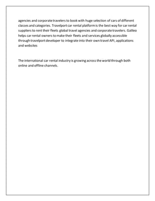 agencies and corporatetravelers to book with huge selection of cars of different
classes and categories. Travelportcar rental platformis the best way for car rental
suppliers to rent their fleets global travel agencies and corporatetravelers. Galileo
helps car rental owners to make their fleets and services globally accessible
through travelportdeveloper to integrate into their own travel API, applications
and websites
The international car rental industry is growing across theworld through both
online and offline channels.
 