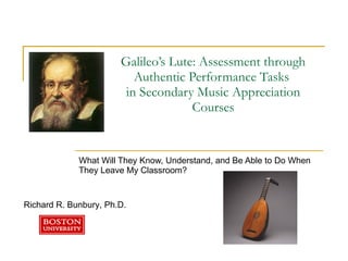 Galileo’s Lute: Assessment through Authentic Performance Tasks  in Secondary Music Appreciation Courses What Will They Know, Understand, and Be Able to Do When They Leave My Classroom?  Richard R. Bunbury, Ph.D.  