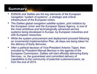 Summary
• EGNOS and Galileo are the key elements of the European

•

•
•

2

navigation “system of systems”, a strategic and critical
infrastructure of the European Union;
The Galileo global navigation satellite system, joint initiative by
the European Union and the European Space Agency, is one of
the most ambitious and technologically advanced service
systems being developed in Europe, by European industries and
with European resources;
While the system procurement and deployment proceed following
an incremental Implementation Plan, all steps are being taken for
the delivery of Early Services;
After a political decision of Vice-President Antonio Tajani, then
included by President Manuel Barroso in the agenda of the
European Commission, Galileo will start officially delivering Early
Services, i.e. the guaranteed and committed delivery of
capabilities to the community of potential customers/users, as
from the end of 2014.

 