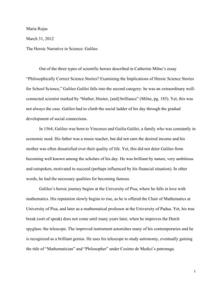 Maria Rojas

March 31, 2012

The Heroic Narrative in Science: Galileo



       Out of the three types of scientific heroes described in Catherine Milne’s essay

“Philosophically Correct Science Stories? Examining the Implications of Heroic Science Stories

for School Science,” Galileo Galilei falls into the second category: he was an extraordinary well-

connected scientist marked by “blather, bluster, [and] brilliance” (Milne, pg. 185). Yet, this was

not always the case. Galileo had to climb the social ladder of his day through the gradual

development of social connections.

       In 1564, Galileo was born to Vincenzo and Guilia Galilei, a family who was constantly in

economic need. His father was a music teacher, but did not earn the desired income and his

mother was often dissatisfied over their quality of life. Yet, this did not deter Galileo from

becoming well known among the scholars of his day. He was brilliant by nature, very ambitious

and outspoken, motivated to succeed (perhaps influenced by his financial situation). In other

words, he had the necessary qualities for becoming famous.

       Galileo’s heroic journey begins at the University of Pisa, where he falls in love with

mathematics. His reputation slowly begins to rise, as he is offered the Chair of Mathematics at

University of Pisa, and later as a mathematical professor at the University of Padua. Yet, his true

break (sort of speak) does not come until many years later, when he improves the Dutch

spyglass: the telescope. The improved instrument astonishes many of his contemporaries and he

is recognized as a brilliant genius. He uses his telescope to study astronomy, eventually gaining

the title of “Mathematician” and “Philosopher” under Cosimo de Medici’s patronage.




	
                                                                                                   1
 