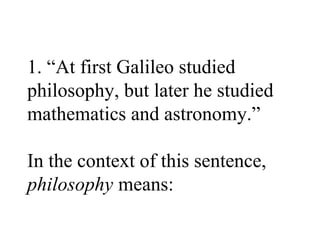 1. “At first Galileo studied
philosophy, but later he studied
mathematics and astronomy.”

In the context of this sentence,
philosophy means:
 