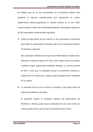 UNIVERSIDAD NACIONAL FEDERICO VILLARREAL

de Galileo; esto es, no son consistentes con la Mecánica Clásica. Este
problema (y algunas contradicciones que aparecieron en ciertos
experimentos electromagnéticos) lo resolvió Einstein en el año 1905,
cuando publicó la teoría de la Relatividad Especial o Restringida, basada en
los dos postulados fundamentales siguientes:

Todas las leyes físicas son las mismas (o sea, permanecen invariantes)
para todos los observadores inerciales (esto es, con movimiento relativo
de traslación uniforme).

Este postulado extiende el principio de la Relatividad de Galileo de la
Mecánica a todas las leyes de la Física. Esto implica que no es posible,
mediante ningún experimento realizado, distinguir un sistema inercial
de otro; o bien que, es imposible conocer el movimiento rectilíneo y
uniforme de un sistema por cualquier clase de experimentos realizados
en su interior.

La velocidad de la luz en el vacío es constante e igual para todos los
sistemas de referencia inerciales.

El postulado explica el resultado negativo del experimento de
Michelson y Morley, puesto que la velocidad de la luz es la misma en
todas las direcciones, sea cual sea el movimiento de la Tierra.

FÍSICA MODERNA

Página 10

 