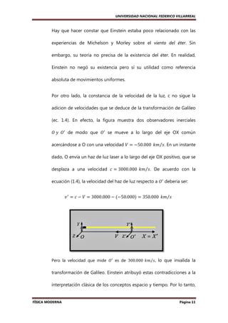 UNIVERSIDAD NACIONAL FEDERICO VILLARREAL

Hay que hacer constar que Einstein estaba poco relacionado con las
estaba
experiencias de Michelson y Morley sobre el viento del éter Sin
éter.
embargo, su teoría no precisa de la existencia del éter En realidad,
éter.
Einstein no negó su existencia pero sí su utilidad como referencia
absoluta de movimientos uniformes.

Por otro lado, la constancia de la velocidad de la luz, c no sigue la
adicion de velocidades que se deduce de la transformación de Galileo
(ec. 1.4). En efecto, la figura muestra dos observadores inerciales
).
ܱ	‫ܱ		ݕ‬ᇱ de modo que ܱᇱ se mueve a lo largo del eje OX común
acercándose a O con una velocidad ܸ ൌ െ50.000	 ݇݉⁄‫ .ݏ‬En un instante
dado, O envía un haz de luz laser a lo largo del eje OX positivo, que se
desplaza a una velocidad ܿ ൌ 3000.000	 ݇݉⁄‫ .ݏ‬De acuerdo con la
ecuación (1.4), la velocidad del haz de luz respecto a ܱᇱ deberia ser:
,
‫ ݒ‬ᇱ ൌ ܿ െ ܸ ൌ 3000.000 െ ሺെ50.000ሻ ൌ 350.000	 ݇݉⁄‫ݏ‬

Pero la velocidad que mide ܱᇱ es de 300.000	 ݇݉⁄‫ ,ݏ‬lo que invalida la

transformación de Galileo. Einstein atribuyó estas contradicciones a la
interpretación clásica de los conceptos espacio y tiempo. Por lo tanto,

FÍSICA MODERNA

Página 11

 