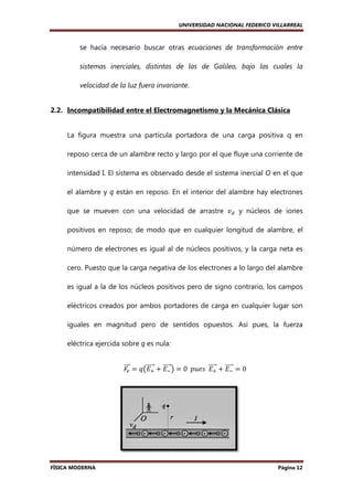 UNIVERSIDAD NACIONAL FEDERICO VILLARREAL

se hacía necesario buscar otras ecuaciones de transformación entre
sistemas inerciales, distintas de las de Galileo, bajo las cuales la
velocidad de la luz fuera invariante
invariante.

2.2. Incompatibilidad entre el Electromagnetismo y la Mecánica Clásica

La figura muestra una partícula portadora de una carga positiva q en
reposo cerca de un alambre recto y largo por el que fluye una corriente de
intensidad I. El sistema es observado desde el sistema inercial O en el que
el alambre y q están en reposo. En el interior del alambre hay electrones
que se mueven con una velocidad de arrastre ‫ݒ‬ௗ y núcleos de iones
positivos en reposo; de modo que en cualquier longitud de alambre, el
número de electrones es igual al de núcleos positivos, y la carga neta es
cero. Puesto que la carga negativa de los electrones a lo largo del alambre
es igual a la de los núcleos positivos pero de signo contrario, los campos
eléctricos creados por ambos portadores de carga en cualquier lugar son
e
iguales en magnitud pero de sentidos opuestos. Así pues, la fuerza
eléctrica ejercida sobre q es nula:
ሬሬሬ௘ ൌ ‫ݍ‬൫‫ܧ‬ା ൅ ‫ ିܧ‬൯ ൌ 0		‫ܧ		ݏ݁ݑ݌‬ା ൅ ‫ ିܧ‬ൌ 0
ሬԦ
ሬሬሬሬԦ ሬሬሬሬԦ
ሬሬሬሬԦ ሬሬሬሬԦ
‫ܨ‬

FÍSICA MODERNA

Página 12

 