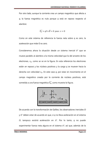 UNIVERSIDAD NACIONAL FEDERICO VILLARREAL

Por otro lado, aunque la corriente crea un campo magnético que afecta a
q, la fuerza magnética es nula porque q está en reposo respecto al
á
alambre:
ሬሬሬሬԦ ൌ ‫ ݒݍ‬x ‫ ܤ‬ൌ 0		‫ ݒ		ݏ݁ݑ݌‬ൌ 0
‫ܨ‬
Ԧ ሬԦ
௠
Como en este sistema de referencia la fuerza neta sobre q es cero, la
aceleración que mide O es cero.
Consideremos ahora la situación desde un sistema inercial ܱᇱ que se
sistema
mueve paralelo al alambre a la misma velocidad que la del arrastre de los
electrones, ‫ݒ‬ௗ , como se ve en la figura. En esta referencia los electrones
están en reposo y los núcleos positivos y la carga q se mueven hacia la
derecha con velocidad ‫ݒ‬ௗ . En este caso q, por estar en movimiento en el
,
campo magnético creado por la corriente de núcleos positivos, está
ሬሬሬሬԦ
sometida a una fuerza magnética ‫ , ܨ‬como muestra la figura.
௠

De acuerdo con la transformación de Galileo, los observadore inerciales O
observadores
y ܱᇱ deben estar de acuerdo en que, si q no lleva aceleración en el sistema
O, tampoco existirá aceleración en ܱᇱ . Por lo tanto, q no puede
,
experimentar fuerza neta alguna en el sistema ܱᇱ ; así que, además de la
FÍSICA MODERNA

Página 13

 